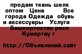 продам ткань шелк оптом › Цена ­ 310 - Все города Одежда, обувь и аксессуары » Услуги   . Башкортостан респ.,Кумертау г.